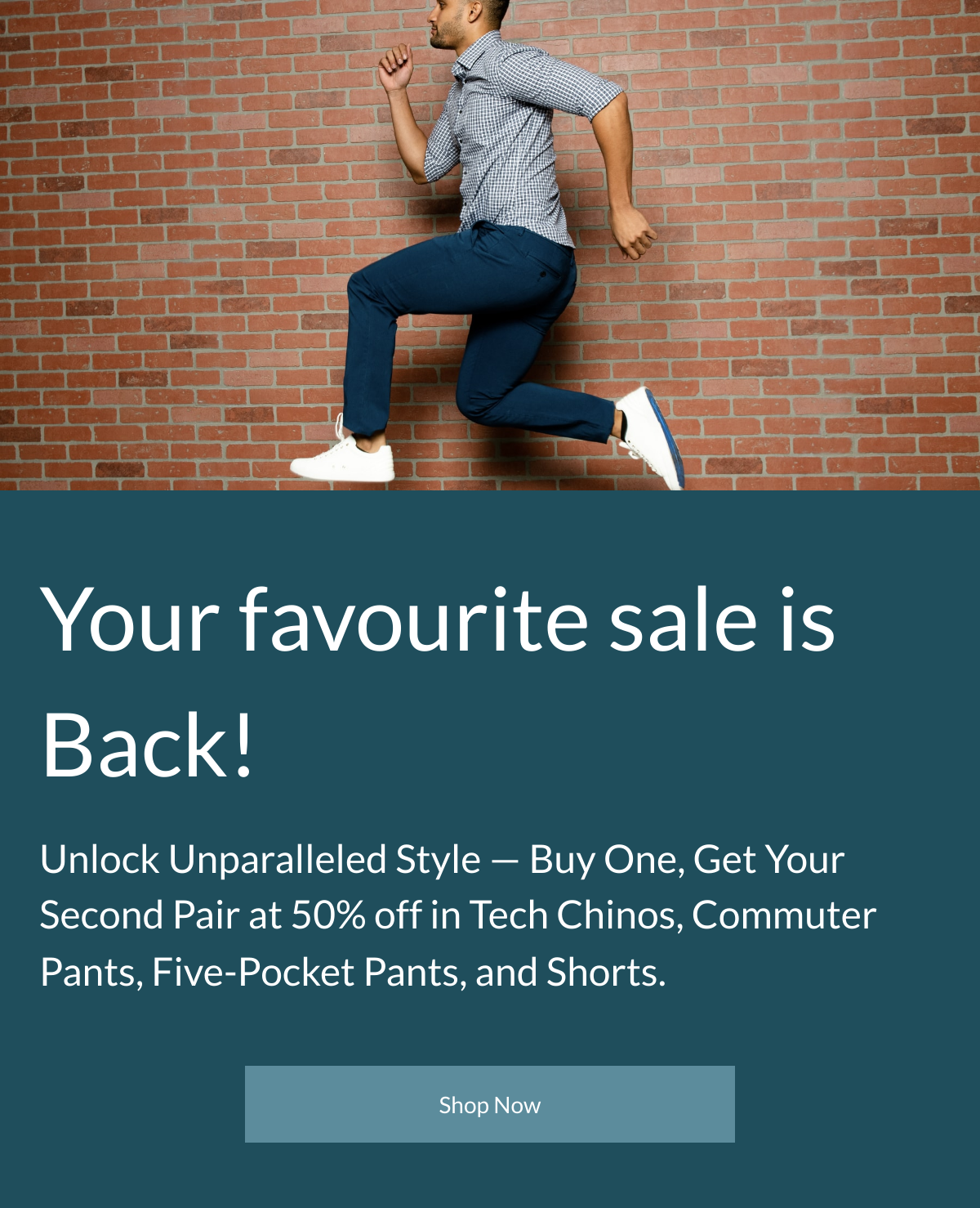  Your favourite sale is Back! Unlock Unparalleled Style — Buy One, Get Your Second Pair at 50% off in Tech Chinos, Commuter Pants, Five-Pocket Pants, and Shorts. Shop Now