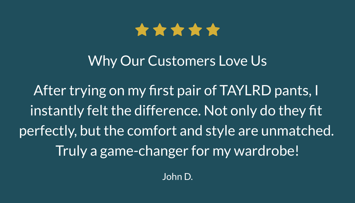  Why Our Customers Love Us After trying on my first pair of TAYLRD pants, I instantly felt the difference. Not only do they fit perfectly, but the comfort and style are unmatched. Truly a game-changer for my wardrobe! John D.