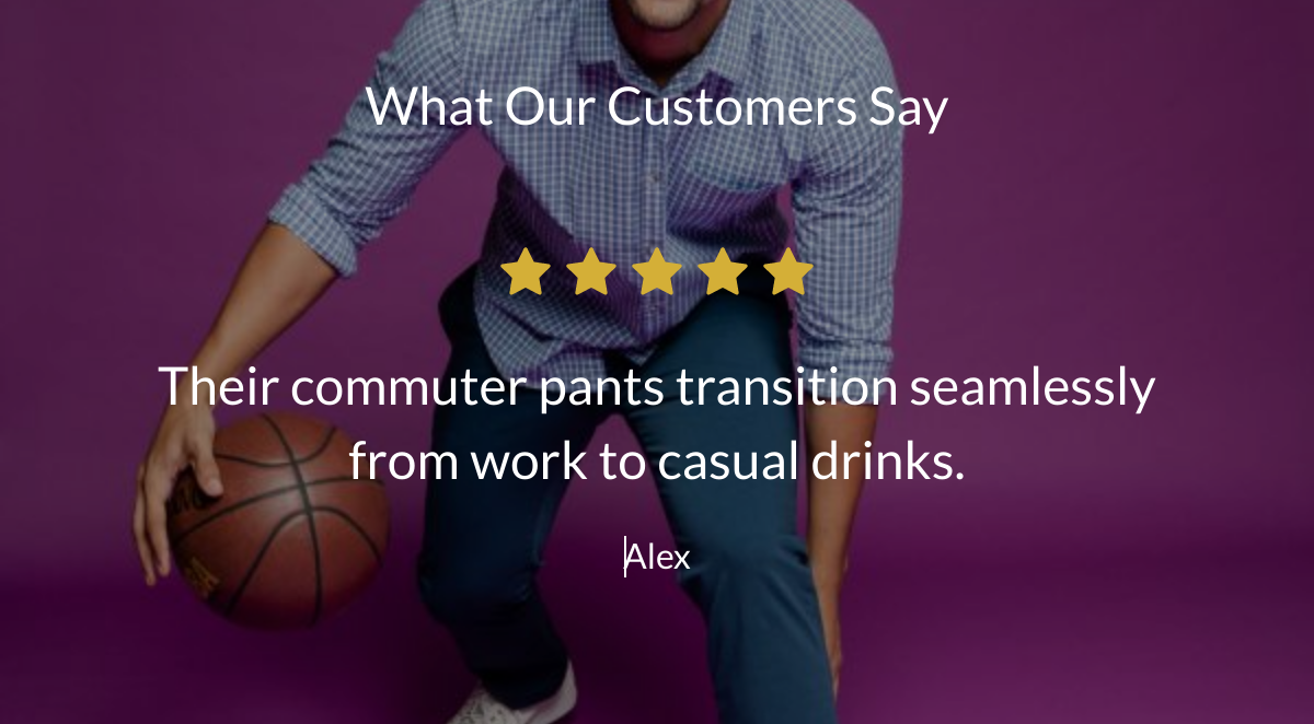  What Our Customers Say Their commuter pants transition seamlessly from work to casual drinks. Alex