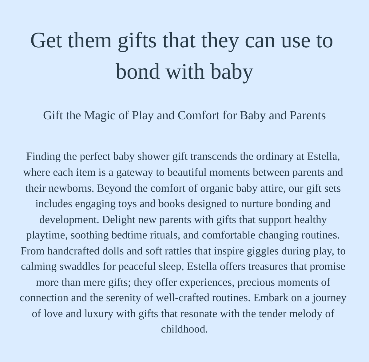  Get them gifts that they can use to bond with baby Gift the Magic of Play and Comfort for Baby and Parents Finding the perfect baby shower gift transcends the ordinary at Estella, where each item is a gateway to beautiful moments between parents and their newborns. Beyond the comfort of organic baby attire, our gift sets includes engaging toys and books designed to nurture bonding and development. Delight new parents with gifts that support healthy playtime, soothing bedtime rituals, and comfortable changing routines. From handcrafted dolls and soft rattles that inspire giggles during play, to calming swaddles for peaceful sleep, Estella offers treasures that promise more than mere gifts; they offer experiences, precious moments of connection and the serenity of well-crafted routines. Embark on a journey of love and luxury with gifts that resonate with the tender melody of childhood. Discover More