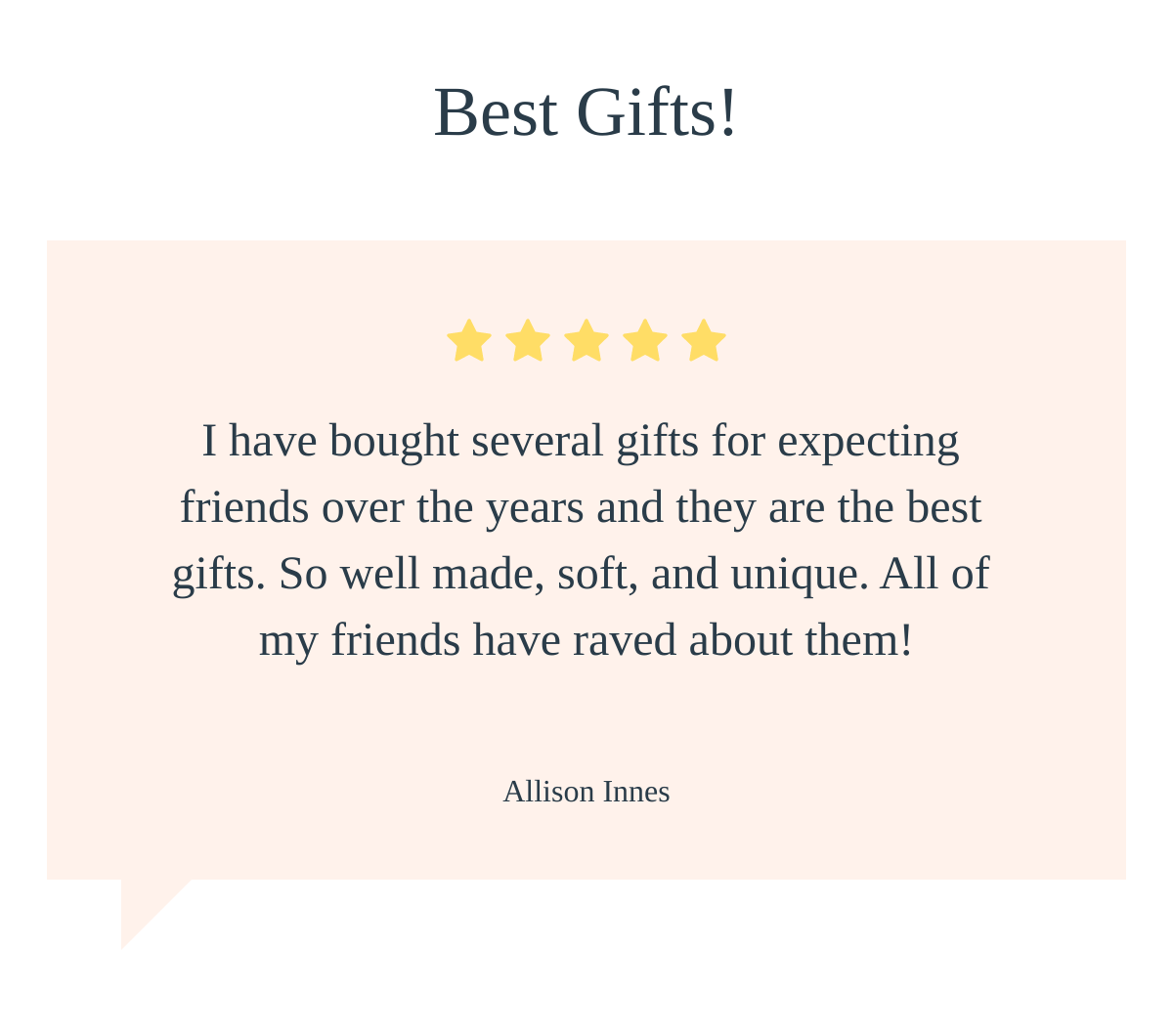  Best Gifts! I have bought several gifts for expecting friends over the years and they are the best gifts. So well made, soft, and unique. All of my friends have raved about them! Allison Innes