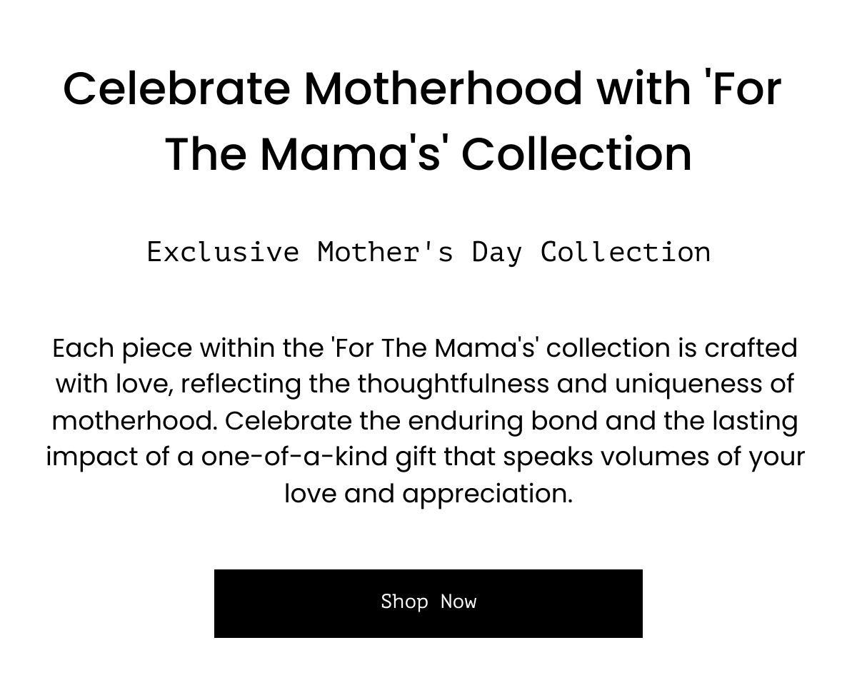  Celebrate Motherhood with 'For The Mama's' Collection Exclusive Mother's Day Collection Each piece within the 'For The Mama's' collection is crafted with love, reflecting the thoughtfulness and uniqueness of motherhood. Celebrate the enduring bond and the lasting impact of a one-of-a-kind gift that speaks volumes of your love and appreciation. Shop Now