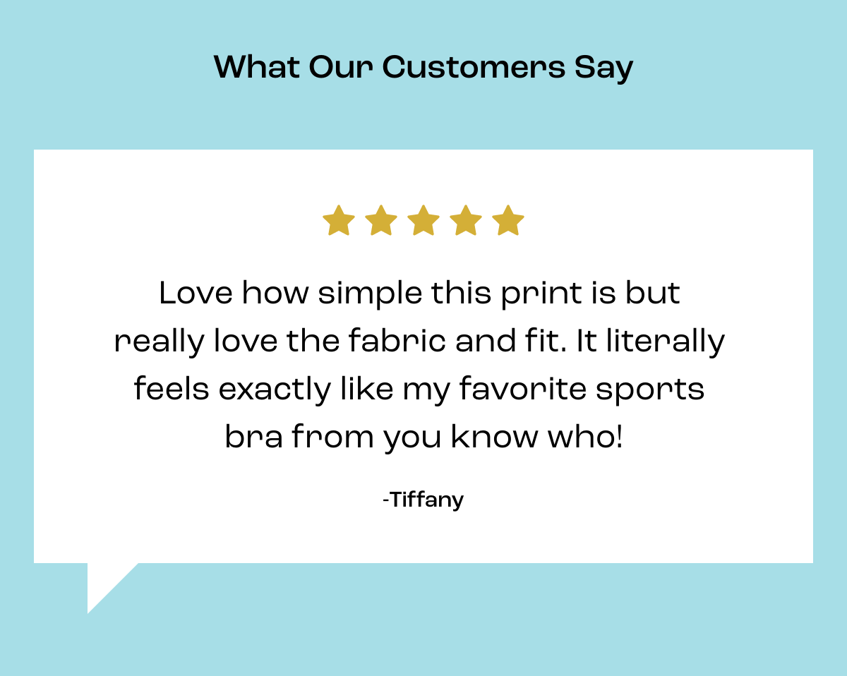  What Our Customers Say Love how simple this print is but really love the fabric and fit. It literally feels exactly like my favorite sports bra from you know who! -Tiffany