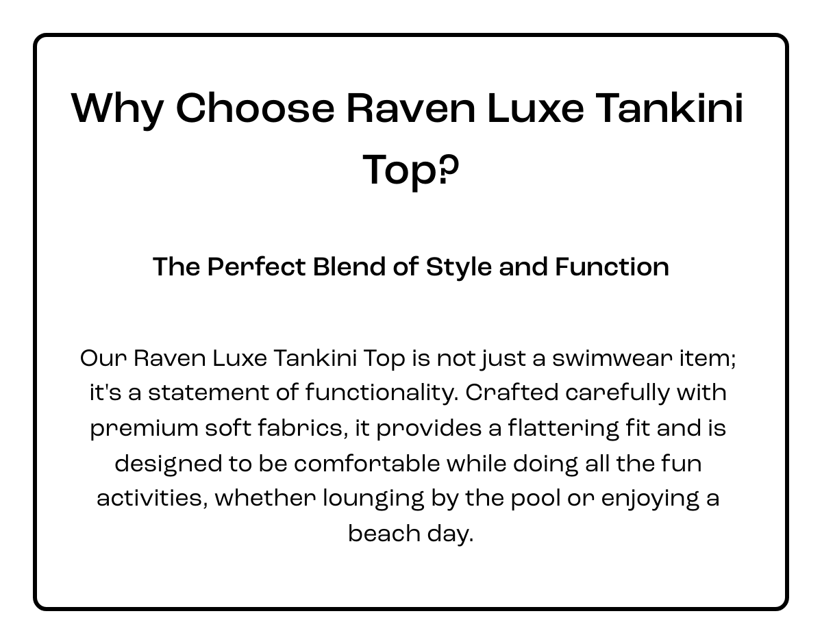  Why Choose Raven Luxe Tankini Top? The Perfect Blend of Style and Function Our Raven Luxe Tankini Top is not just a swimwear item; it's a statement of functionality. Crafted carefully with premium soft fabrics, it provides a flattering fit and is designed to be comfortable while doing all the fun activities, whether lounging by the pool or enjoying a beach day. Click here