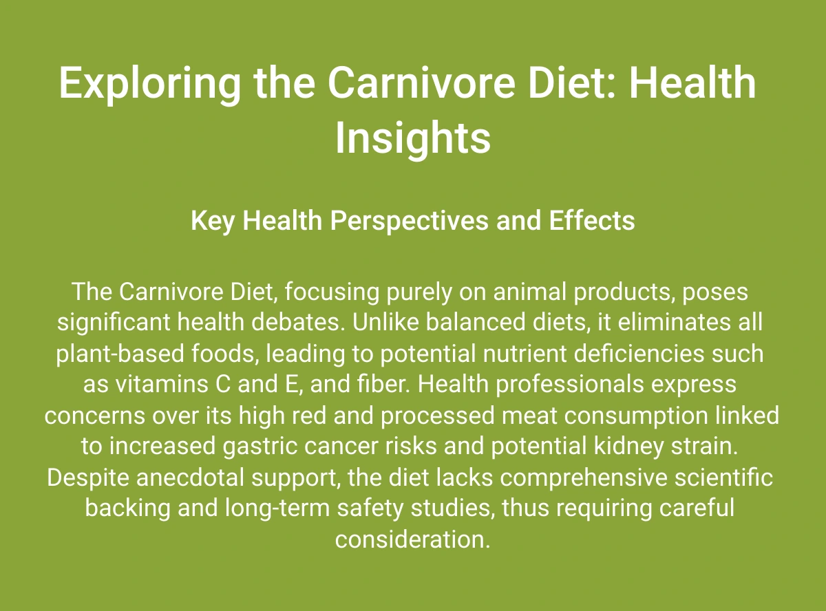  Exploring the Carnivore Diet: Health Insights Key Health Perspectives and Effects The Carnivore Diet, focusing purely on animal products, poses significant health debates. Unlike balanced diets, it eliminates all plant-based foods, leading to potential nutrient deficiencies such as vitamins C and E, and fiber. Health professionals express concerns over its high red and processed meat consumption linked to increased gastric cancer risks and potential kidney strain. Despite anecdotal support, the diet lacks comprehensive scientific backing and long-term safety studies, thus requiring careful consideration. Learn More