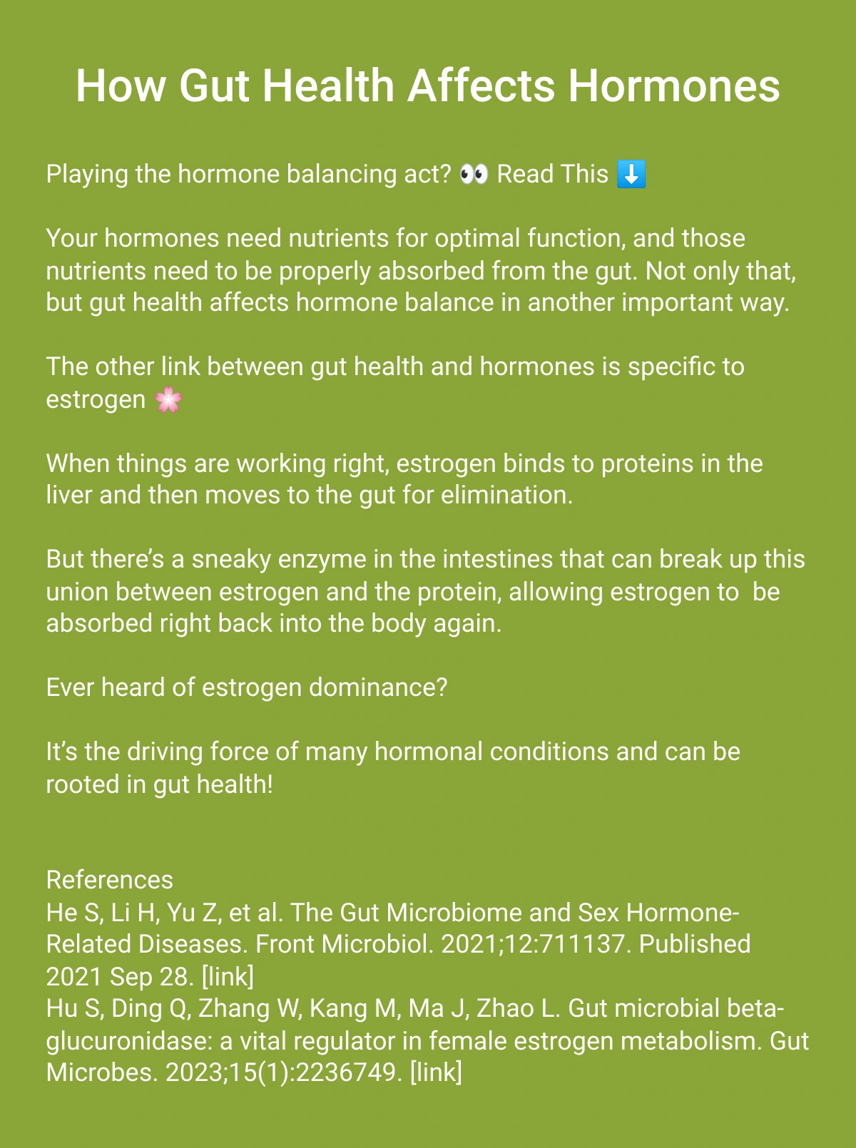  How Gut Health Affects Hormones Explore our unique healthcare services Playing the hormone balancing act? 👀 Read This ⬇️Your hormones need nutrients for optimal function, and those nutrients need to be properly absorbed from the gut. Not only that, but gut health affects hormone balance in another important way. The other link between gut health and hormones is specific to estrogen 🌸When things are working right, estrogen binds to proteins in the liver and then moves to the gut for elimination.But there’s a sneaky enzyme in the intestines that can break up this union between estrogen and the protein, allowing estrogen to  be absorbed right back into the body again.  Ever heard of estrogen dominance? It’s the driving force of many hormonal conditions and can be rooted in gut health! ReferencesHe S, Li H, Yu Z, et al. The Gut Microbiome and Sex Hormone-Related Diseases. Front Microbiol. 2021;12:711137. Published 2021 Sep 28. [link]Hu S, Ding Q, Zhang W, Kang M, Ma J, Zhao L. Gut microbial beta-glucuronidase: a vital regulator in female estrogen metabolism. Gut Microbes. 2023;15(1):2236749. [link] Learn More