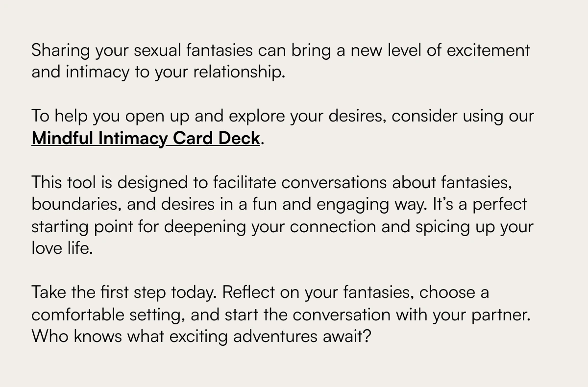  Exploring the Unspoken: Navigating the Complex Terrain of Sexual Fantasies with Your Partner Understanding and Sharing Your Deepest Desires Sharing your sexual fantasies can bring a new level of excitement and intimacy to your relationship.To help you open up and explore your desires, consider using our Mindful Intimacy Card Deck. ﻿This tool is designed to facilitate conversations about fantasies, boundaries, and desires in a fun and engaging way. It’s a perfect starting point for deepening your connection and spicing up your love life.Take the first step today. Reflect on your fantasies, choose a comfortable setting, and start the conversation with your partner. Who knows what exciting adventures await? Discover More