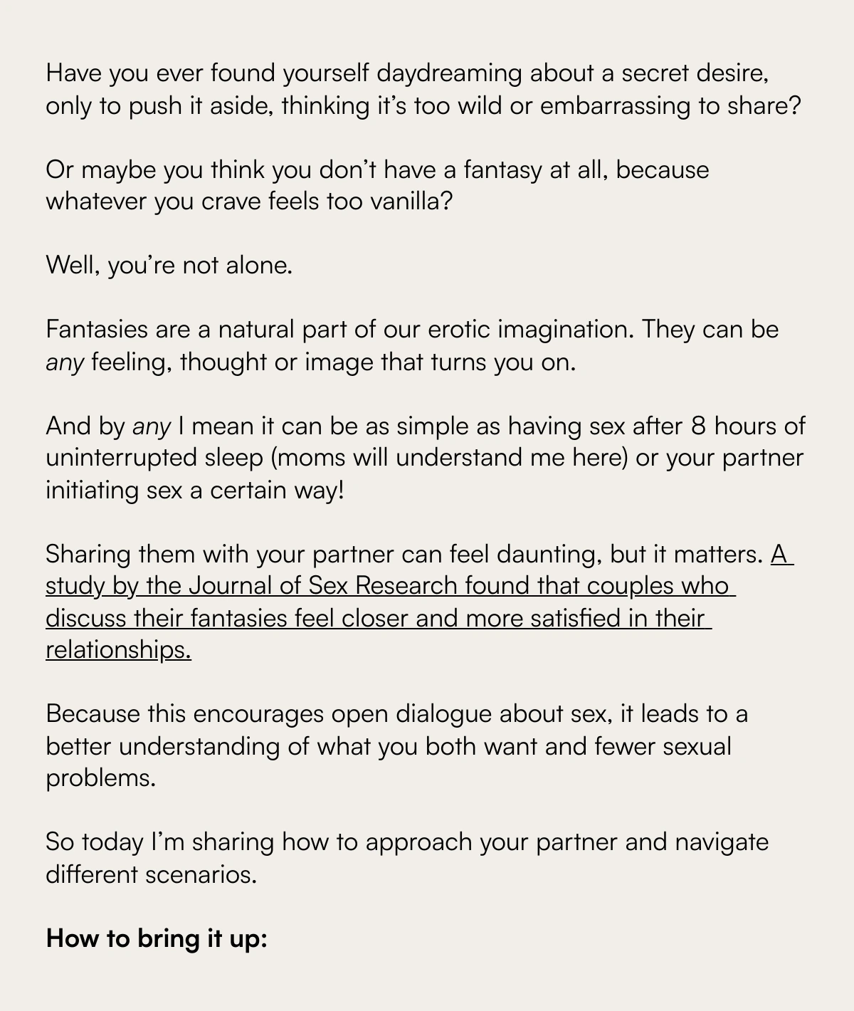  Exploring the Unspoken: Navigating the Complex Terrain of Sexual Fantasies with Your Partner Understanding and Sharing Your Deepest Desires Have you ever found yourself daydreaming about a secret desire, only to push it aside, thinking it’s too wild or embarrassing to share?Or maybe you think you don’t have a fantasy at all, because whatever you crave feels too vanilla?nbsp;Well, you’re not alone.nbsp;Fantasies are a natural part of our erotic imagination. They can be any feeling, thought or image that turns you on.nbsp;And by any I mean it can be as simple as having sex after 8 hours of uninterrupted sleep (moms will understand me here) or your partner initiating sex a certain way!nbsp;Sharing them with your partner can feel daunting, but it matters. A study by the Journal of Sex Research found that couples who discuss their fantasies feel closer and more satisfied in their relationships.Because this encourages open dialogue about sex, it leads to a better understanding of what you both want and fewer sexual problems.So today I’m sharing how to approach your partner and navigate different scenarios.How to bring it up: Discover More