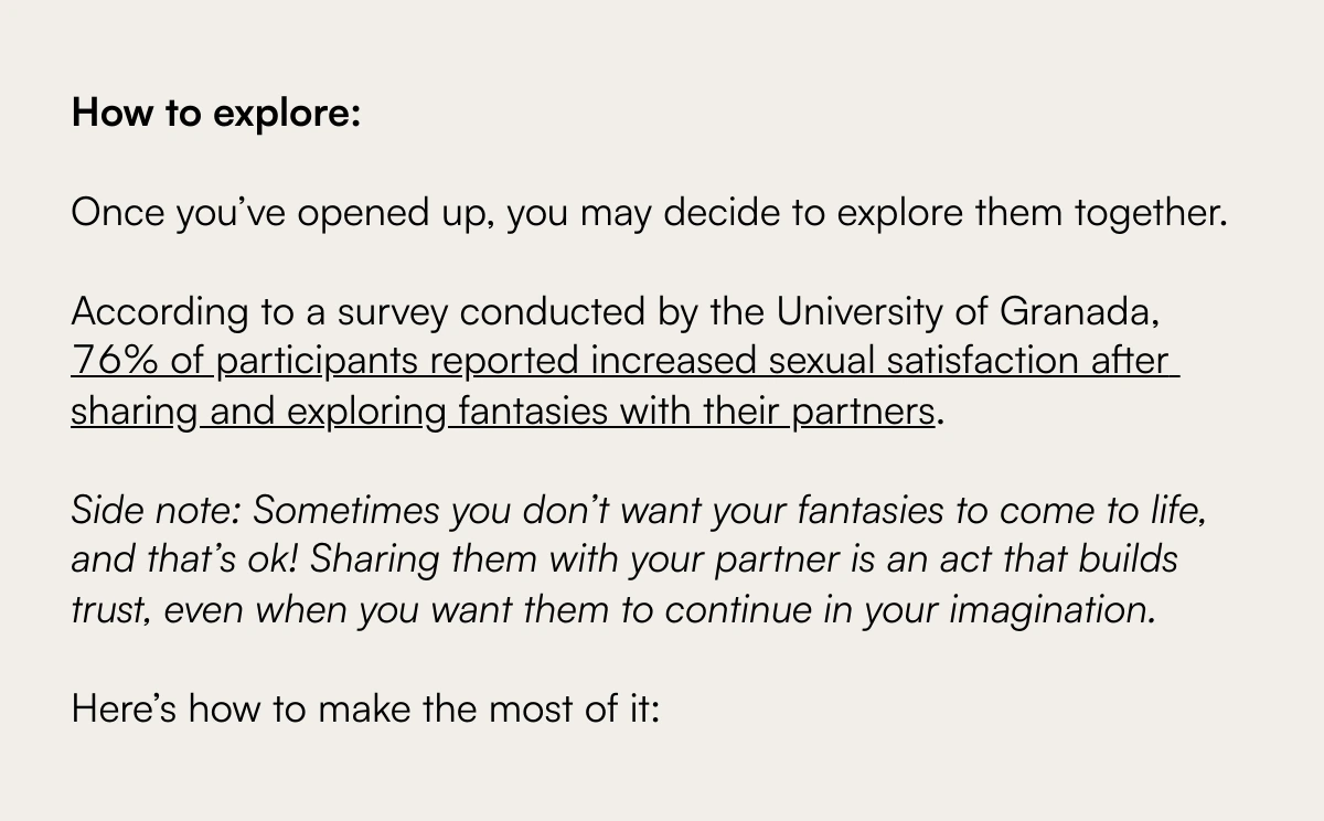  Exploring the Unspoken: Navigating the Complex Terrain of Sexual Fantasies with Your Partner Understanding and Sharing Your Deepest Desires How to explore:Once you’ve opened up, you may decide to explore them together.nbsp;According to a survey conducted by the University of Granada, 76% of participants reported increased sexual satisfaction after sharing and exploring fantasies with their partners.Side note: Sometimes you don’t want your fantasies to come to life, and that’s ok! Sharing them with your partner is an act that builds trust, even when you want them to continue in your imagination.Here’s how to make the most of it: Discover More