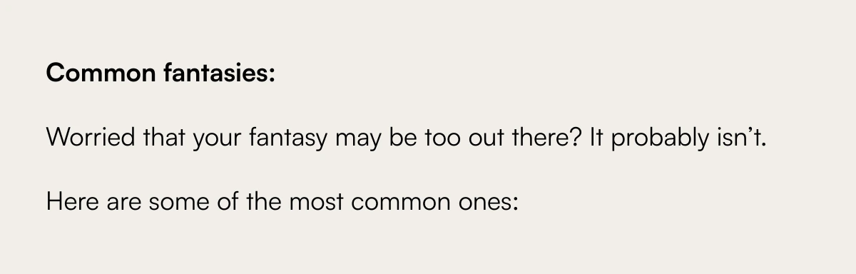  Exploring the Unspoken: Navigating the Complex Terrain of Sexual Fantasies with Your Partner Understanding and Sharing Your Deepest Desires Common fantasies:Worried that your fantasy may be too out there? It probably isn’t.Here are some of the most common ones: Discover More