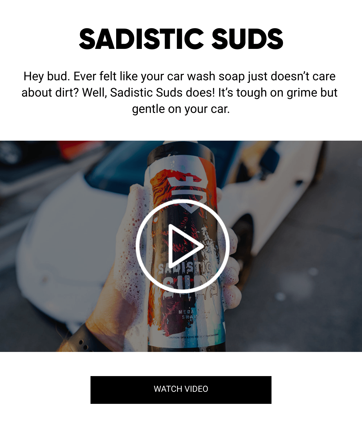  SADISTIC SUDS Hey bud. Ever felt like your car wash soap just doesn't care about dirt? Well, Sadistic Suds does! It's tough on grime but gentle on your car. WATCH VIDEO