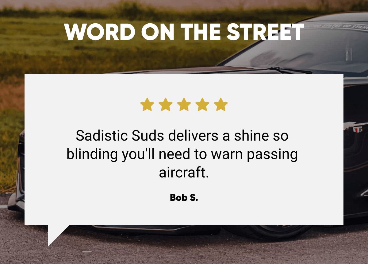  WORD ON THE STREET Sadistic Suds delivers a shine so blinding you'll need to warn passing aircraft. Bob S.