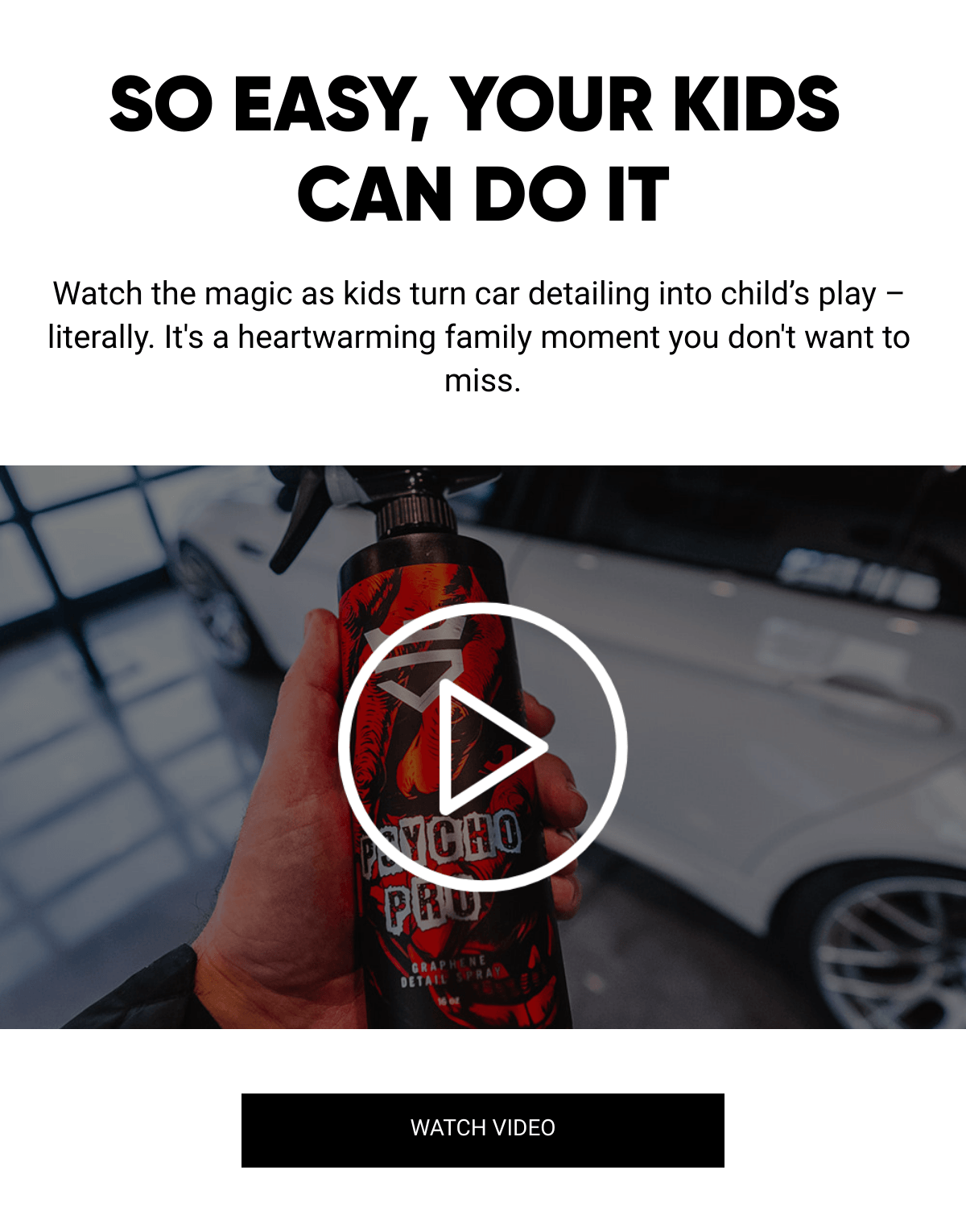  SO EASY, YOUR KIDS CAN DO IT Watch the magic as kids turn car detailing into child's play – literally. It's a heartwarming family moment you don't want to miss. WATCH VIDEO