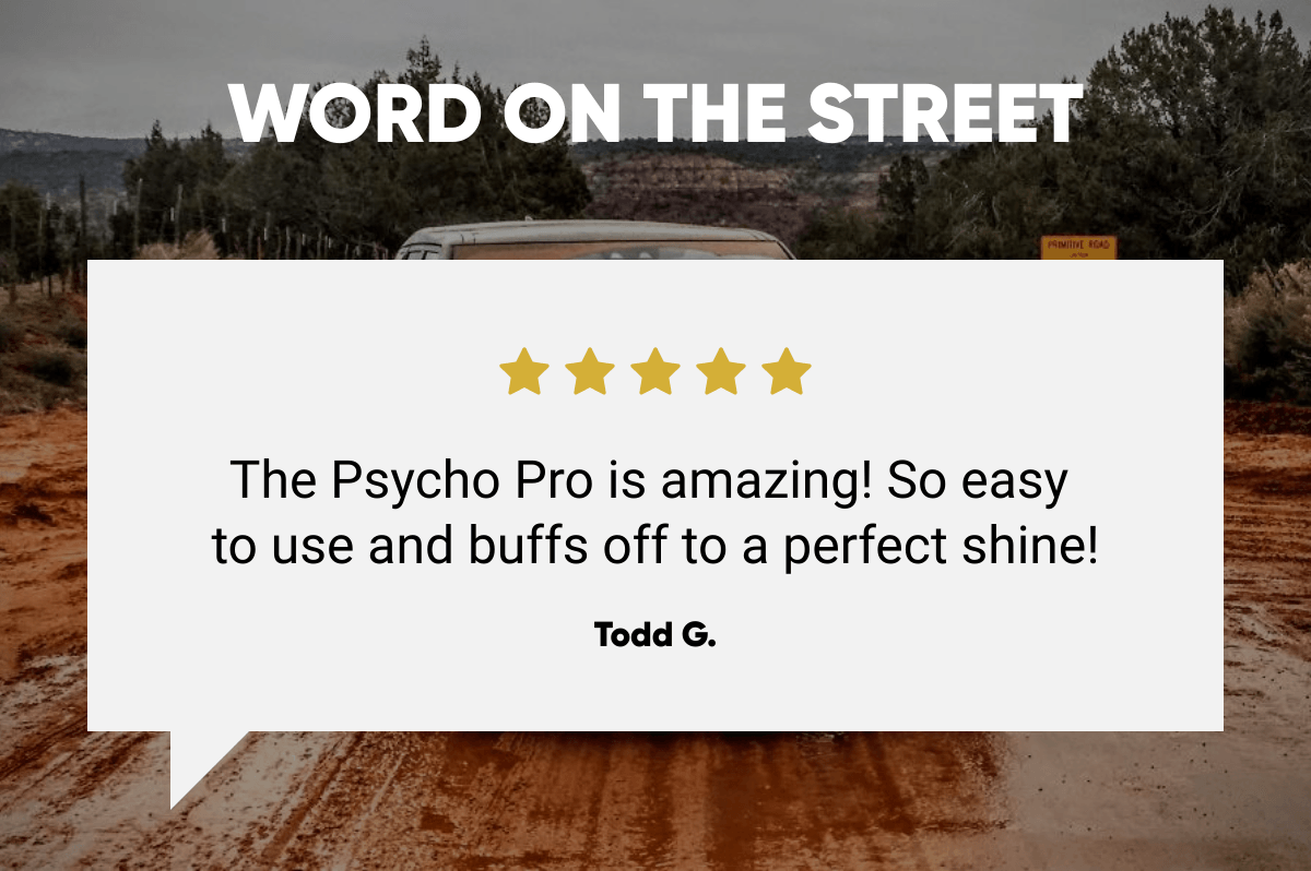  WORD ON THE STREET The Psycho Pro is amazing! So easy to use and buffs off to a perfect shine! Todd G.