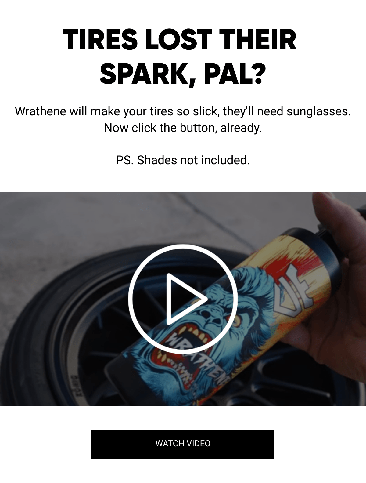  TIRES LOST THEIR SPARK, PAL? Wrathene will make your tires so slick, they'll need sunglasses. Now click the button, already.PS. Shades not included. WATCH VIDEO