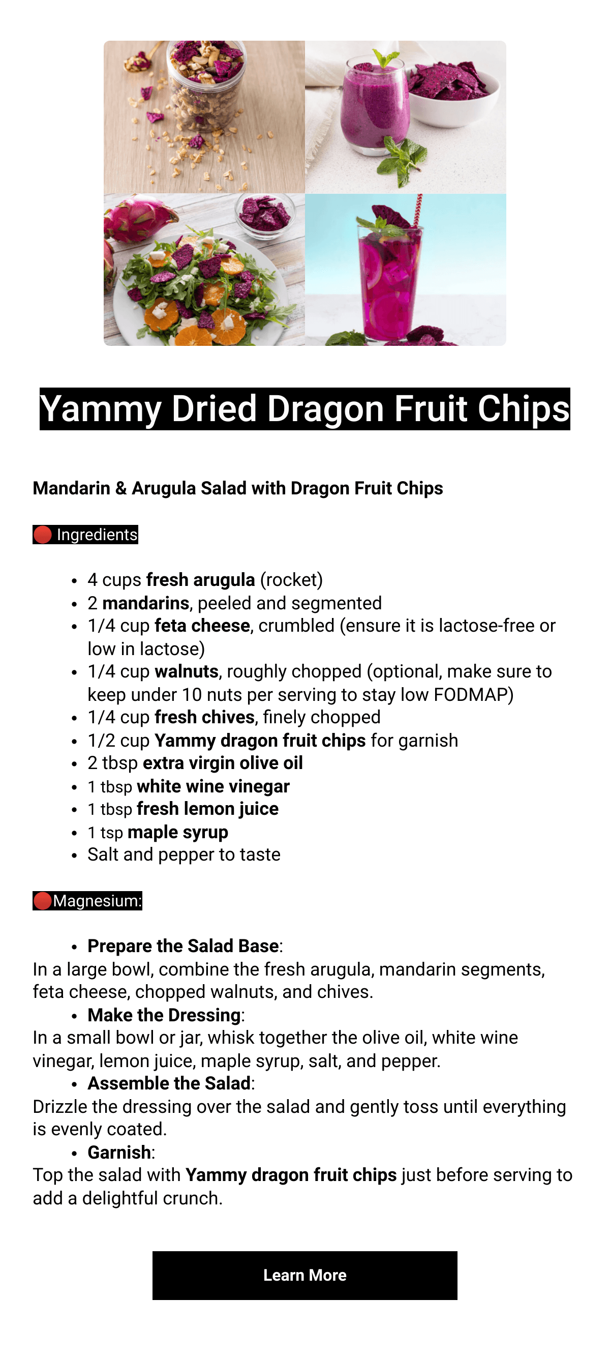    Yammy Dried Dragon Fruit ChipsMandarin amp; Arugula Salad with Dragon Fruit Chips🔴 Ingredients4 cups fresh arugula (rocket)2 mandarins, peeled and segmented1/4 cup feta cheese, crumbled (ensure it is lactose-free or low in lactose)1/4 cup walnuts, roughly chopped (optional, make sure to keep under 10 nuts per serving to stay low FODMAP)1/4 cup fresh chives, finely chopped1/2 cup Yammy dragon fruit chips for garnish2 tbsp extra virgin olive oil1 tbsp white wine vinegar1 tbsp fresh lemon juice1 tsp maple syrupSalt and pepper to taste🔴Magnesium:Prepare the Salad Base:In a large bowl, combine the fresh arugula, mandarin segments, feta cheese, chopped walnuts, and chives.Make the Dressing:In a small bowl or jar, whisk together the olive oil, white wine vinegar, lemon juice, maple syrup, salt, and pepper.Assemble the Salad:Drizzle the dressing over the salad and gently toss until everything is evenly coated.Garnish:Top the salad with Yammy dragon fruit chips just before serving to add a delightful crunch. Learn More