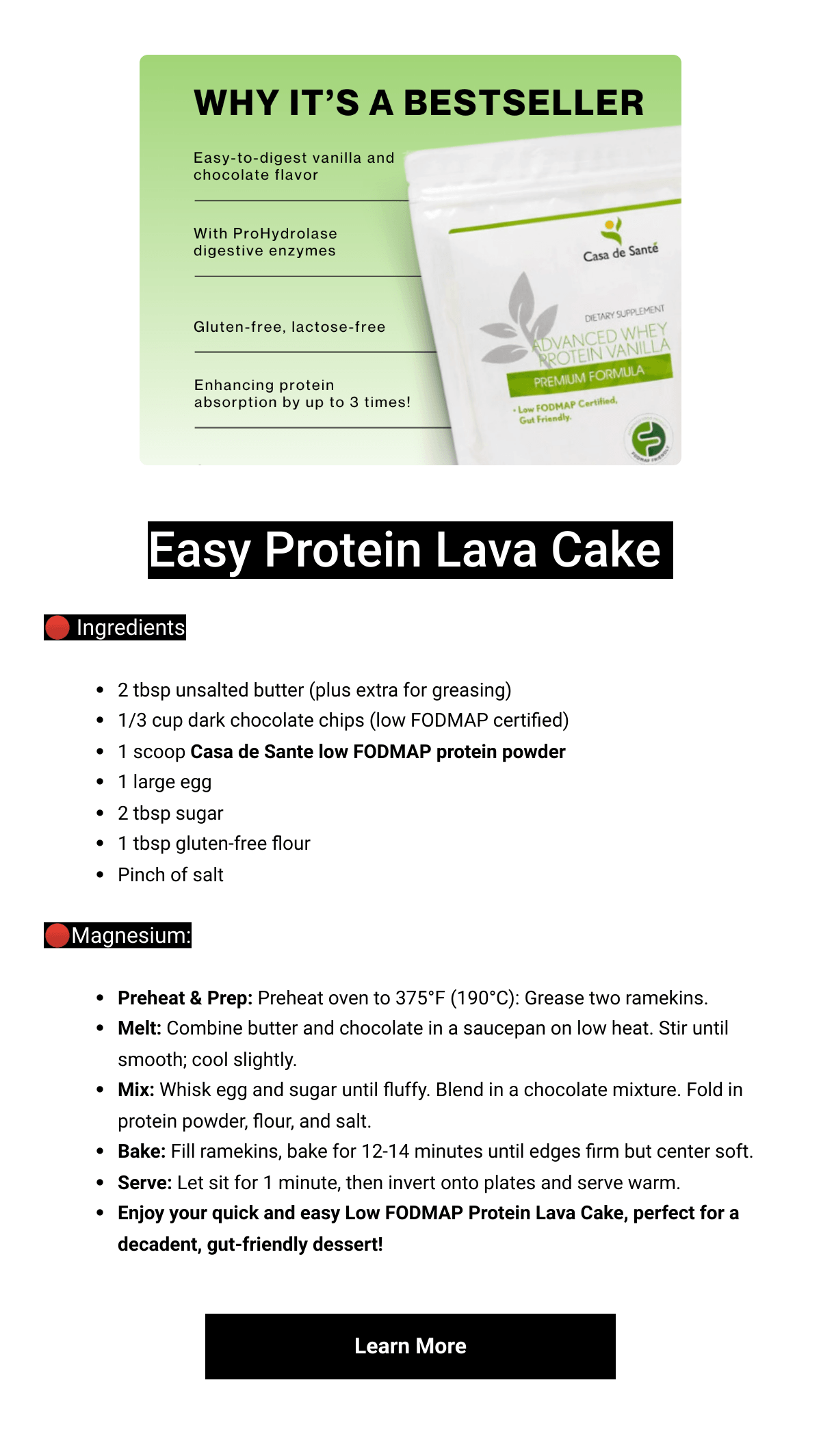    Easy Protein Lava Cake 🔴 Ingredients2 tbsp unsalted butter (plus extra for greasing)1/3 cup dark chocolate chips (low FODMAP certified)1 scoop Casa de Sante low FODMAP protein powder 1 large egg2 tbsp sugar1 tbsp gluten-free flourPinch of salt🔴Magnesium:Preheat amp; Prep: Preheat oven to 375°F (190°C): Grease two ramekins.Melt: Combine butter and chocolate in a saucepan on low heat. Stir until smooth; cool slightly.Mix: Whisk egg and sugar until fluffy. Blend in a chocolate mixture. Fold in protein powder, flour, and salt.Bake: Fill ramekins, bake for 12-14 minutes until edges firm but center soft.Serve: Let sit for 1 minute, then invert onto plates and serve warm.Enjoy your quick and easy Low FODMAP Protein Lava Cake, perfect for a decadent, gut-friendly dessert! Learn More