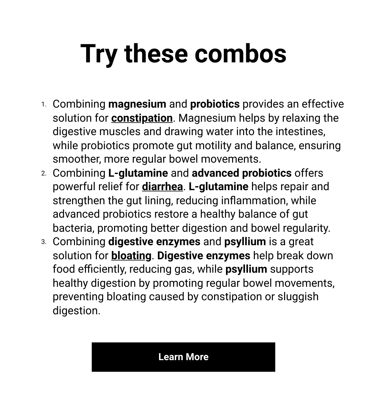    Try these combosCombining magnesium and probiotics provides an effective solution for constipation. Magnesium helps by relaxing the digestive muscles and drawing water into the intestines, while probiotics promote gut motility and balance, ensuring smoother, more regular bowel movements.Combining L-glutamine and advanced probiotics offers powerful relief for diarrhea. L-glutamine helps repair and strengthen the gut lining, reducing inflammation, while advanced probiotics restore a healthy balance of gut bacteria, promoting better digestion and bowel regularity.Combining digestive enzymes and psyllium is a great solution for bloating. Digestive enzymes help break down food efficiently, reducing gas, while psyllium supports healthy digestion by promoting regular bowel movements, preventing bloating caused by constipation or sluggish digestion. Learn More