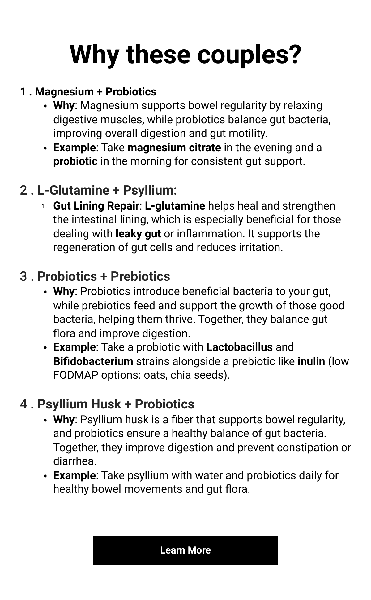    Why these couples?1 . Magnesium + ProbioticsWhy: Magnesium supports bowel regularity by relaxing digestive muscles, while probiotics balance gut bacteria, improving overall digestion and gut motility.Example: Take magnesium citrate in the evening and a probiotic in the morning for consistent gut support.2 . L-Glutamine + Psyllium:Gut Lining Repair: L-glutamine helps heal and strengthen the intestinal lining, which is especially beneficial for those dealing with leaky gut or inflammation. It supports the regeneration of gut cells and reduces irritation.3 . Probiotics + PrebioticsWhy: Probiotics introduce beneficial bacteria to your gut, while prebiotics feed and support the growth of those good bacteria, helping them thrive. Together, they balance gut flora and improve digestion.Example: Take a probiotic with Lactobacillus and Bifidobacterium strains alongside a prebiotic like inulin (low FODMAP options: oats, chia seeds).4 . Psyllium Husk + ProbioticsWhy: Psyllium husk is a fiber that supports bowel regularity, and probiotics ensure a healthy balance of gut bacteria. Together, they improve digestion and prevent constipation or diarrhea.Example: Take psyllium with water and probiotics daily for healthy bowel movements and gut flora. Learn More