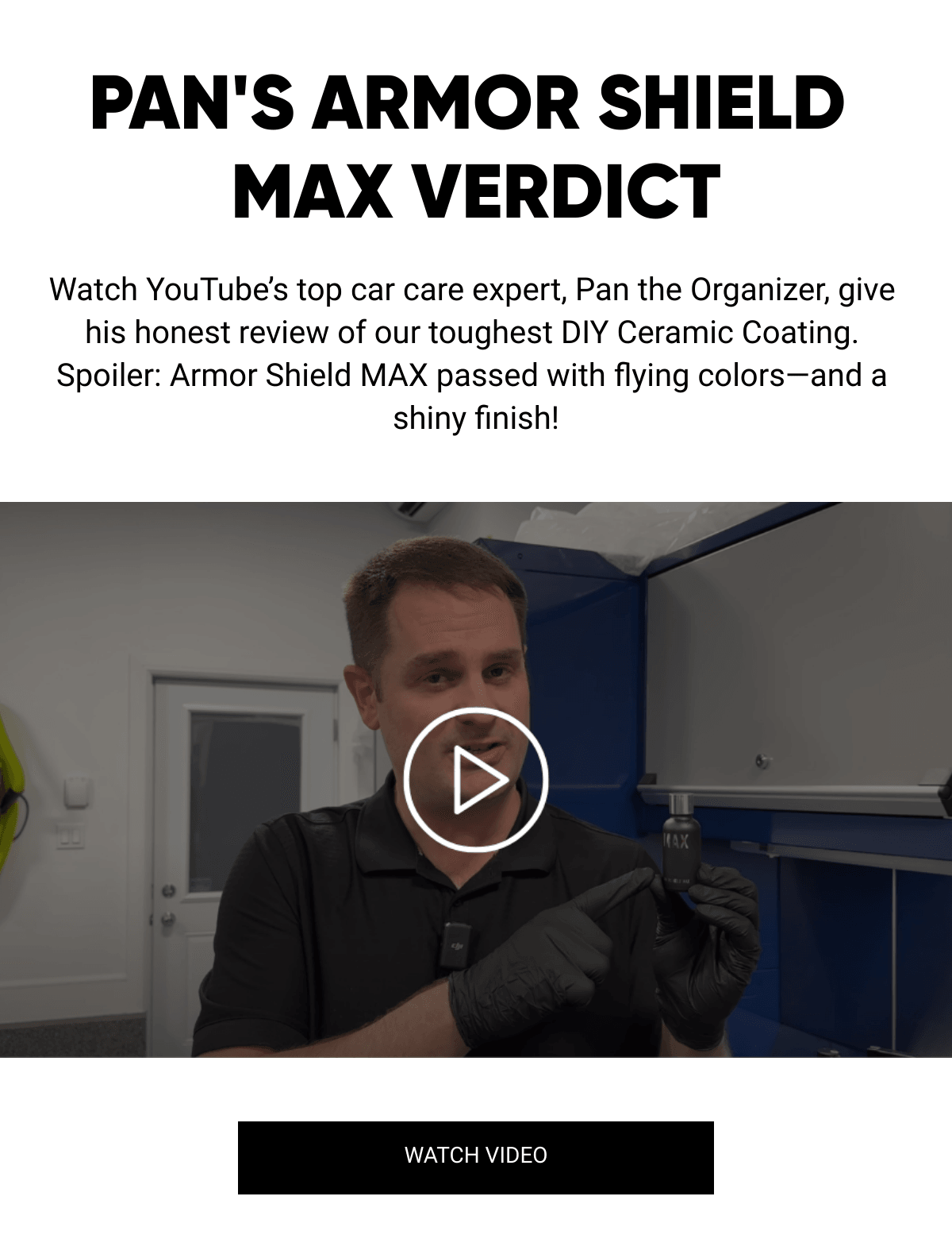  PANS ARMOR SHIELD MAX VERDICT Watch YouTube's top car care expert, Pan the Organizer, give his honest review of our toughest DIY Ceramic Coating. Spoiler: Armor Shield MAX passed with flying colors—and a shiny finish! WATCH VIDEO