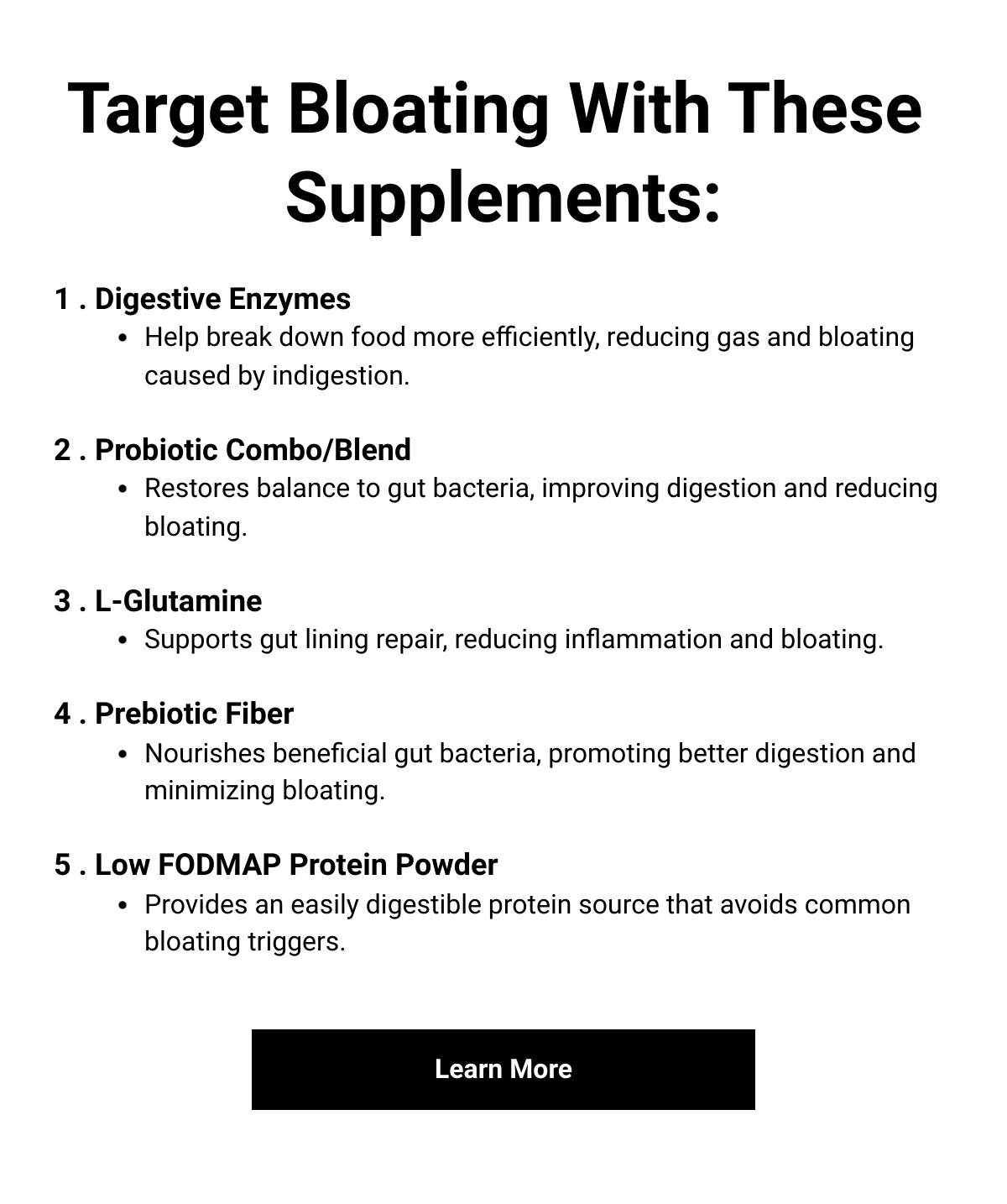    Target Bloating With These Supplements:1 . Digestive EnzymesHelp break down food more efficiently, reducing gas and bloating caused by indigestion.2 . Probiotic Combo/BlendRestores balance to gut bacteria, improving digestion and reducing bloating.3 . L-GlutamineSupports gut lining repair, reducing inflammation and bloating.4 . Prebiotic FiberNourishes beneficial gut bacteria, promoting better digestion and minimizing bloating.5 . Low FODMAP Protein PowderProvides an easily digestible protein source that avoids common bloating triggers. Learn More