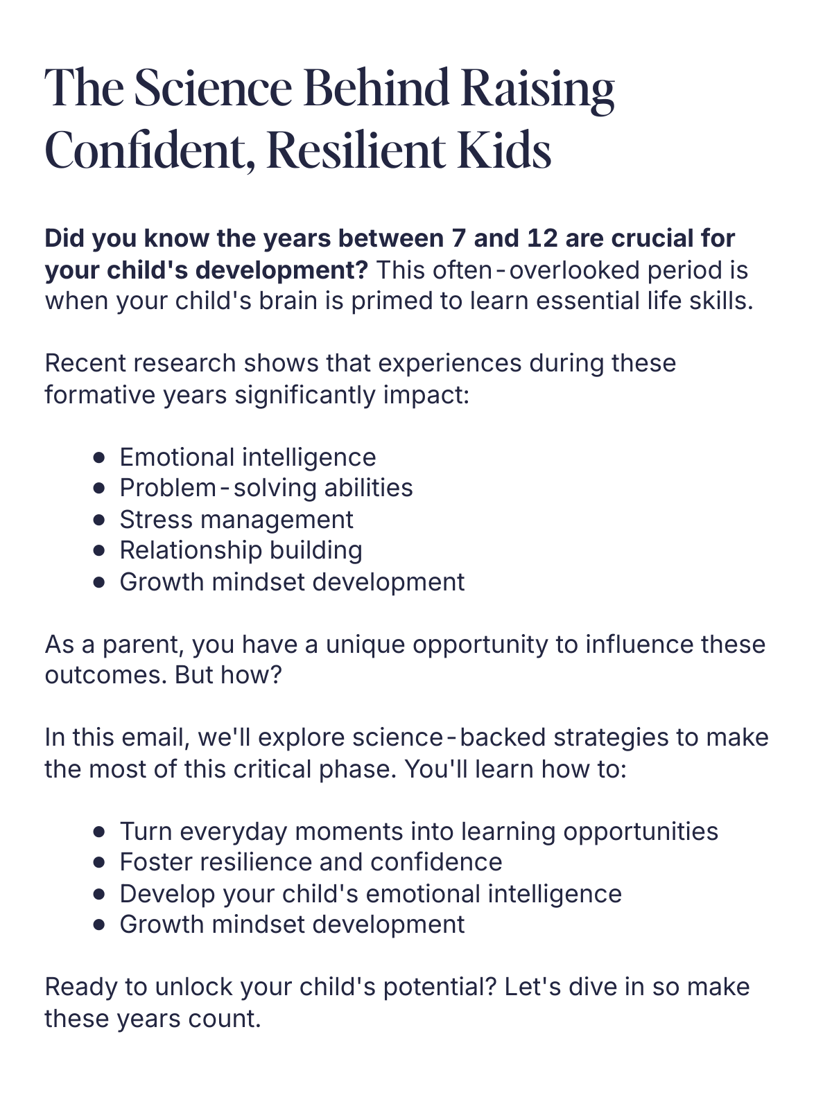  The Science Behind Raising Confident, Resilient Kids Unlocking Your Child’s Resilience and Intelligence Did you know the years between 7 and 12 are crucial for your childs development? This often-overlooked period is when your childs brain is primed to learn essential life skills.Recent research shows that experiences during these formative years significantly impact:Emotional intelligenceProblem-solving abilitiesStress managementRelationship buildingGrowth mindset developmentAs a parent, you have a unique opportunity to influence these outcomes. But how?In this email, well explore science-backed strategies to make the most of this critical phase. Youll learn how to:Turn everyday moments into learning opportunitiesFoster resilience and confidenceDevelop your childs emotional intelligenceGrowth mindset developmentReady to unlock your childs potential? Lets dive in so make these years count. Learn More