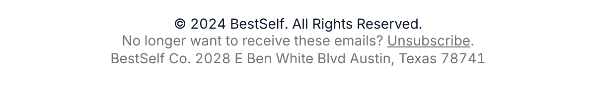  125 © 2024 BestSelf. All Rights Reserved.No longer want to receive these emails?nbsp;Unsubscribe.BestSelf Co. 2028 E Ben White Blvd Austin, Texas 78741 Dont want to hear from us? Unsubscribe here