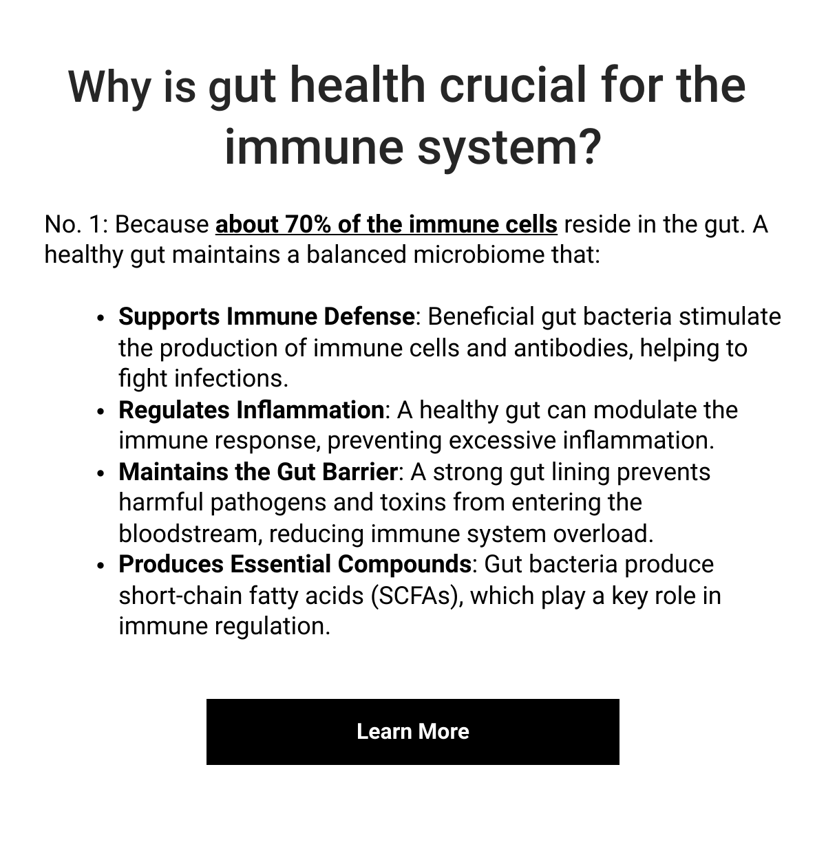    Why is gut health crucial for the immune system?No. 1: Because about 70% of the immune cells reside in the gut. A healthy gut maintains a balanced microbiome that: Supports Immune Defense: Beneficial gut bacteria stimulate the production of immune cells and antibodies, helping to fight infections.Regulates Inflammation: A healthy gut can modulate the immune response, preventing excessive inflammation.Maintains the Gut Barrier: A strong gut lining prevents harmful pathogens and toxins from entering the bloodstream, reducing immune system overload.Produces Essential Compounds: Gut bacteria produce short-chain fatty acids (SCFAs), which play a key role in immune regulation. Learn More