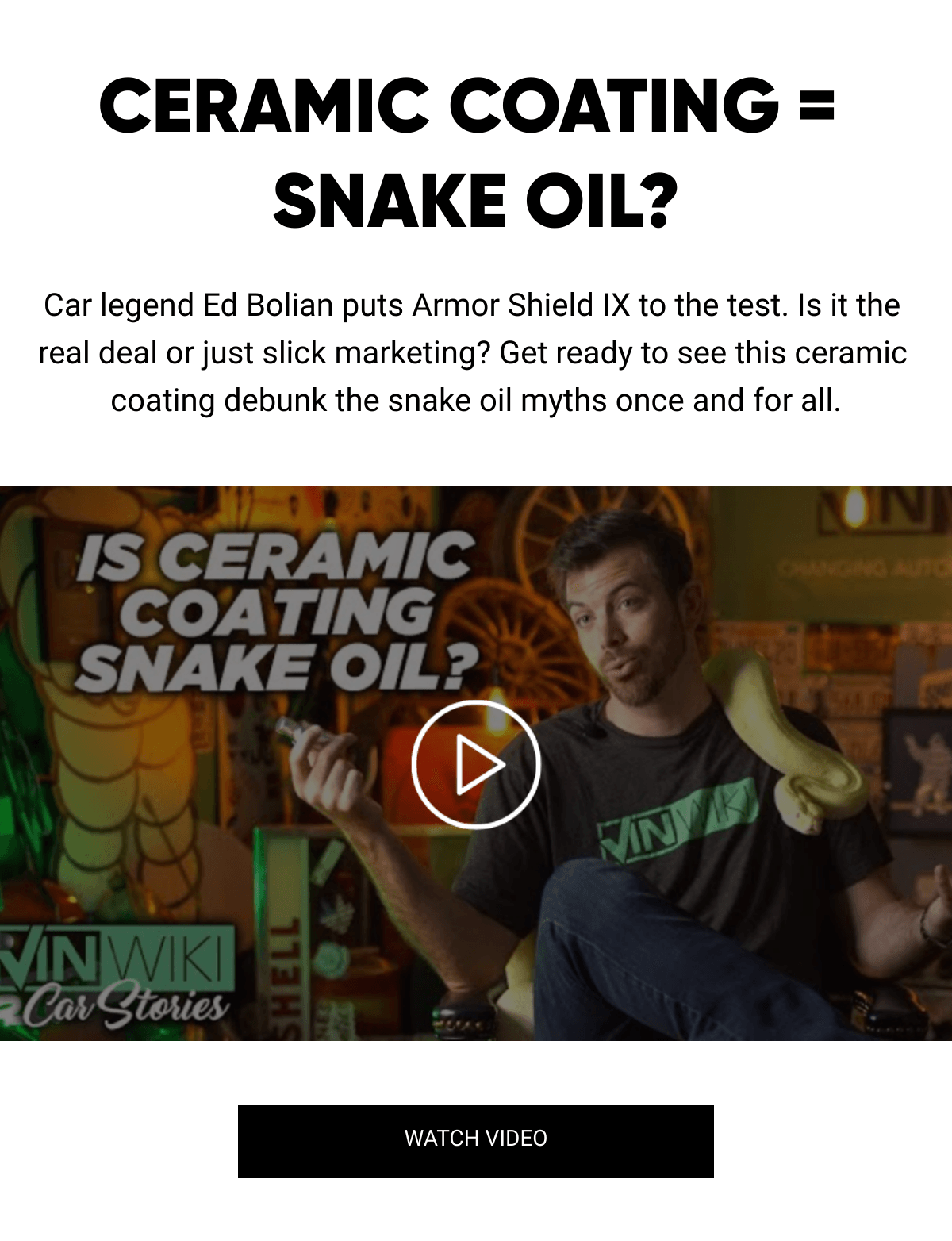  CERAMIC COATING = SNAKE OIL? Car legend Ed Bolian puts Armor Shield IX to the test. Is it the real deal or just slick marketing? Get ready to see this ceramic coating debunk the snake oil myths once and for all. WATCH VIDEO