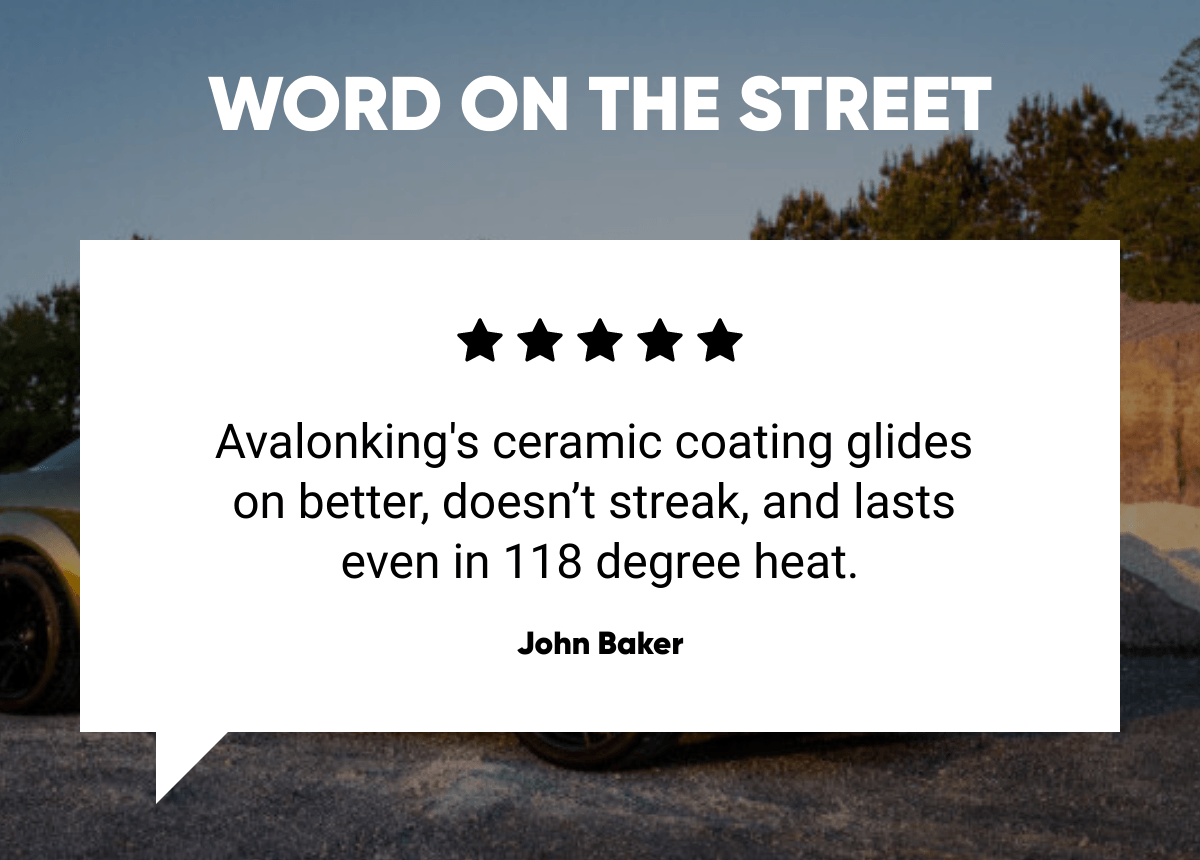  WORD ON THE STREET Avalonkings ceramic coating glides on better, doesn't streak, and lasts even in 118 degree heat. John Baker