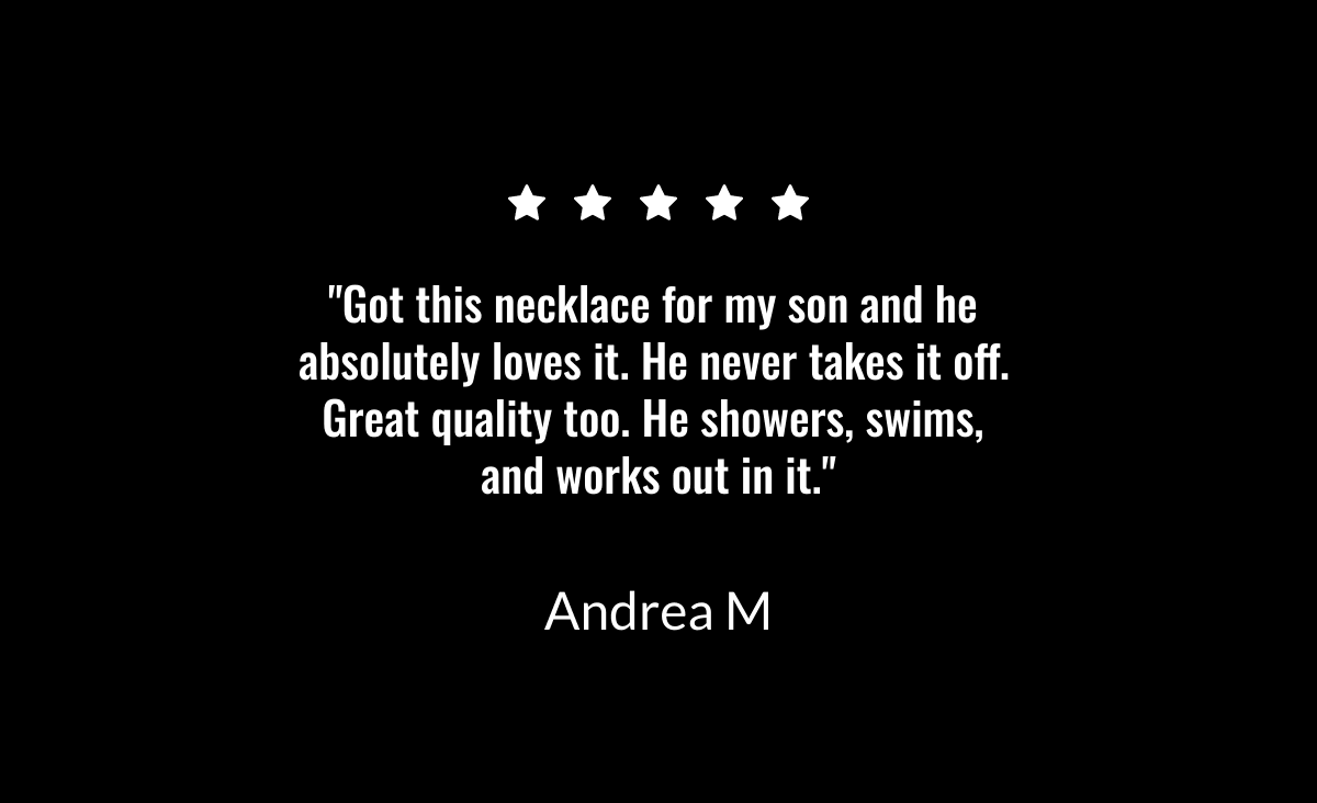  Got this necklace for my son and he absolutely loves it. He never takes it off. Great quality too. He showers, swims, and works out in it. Andrea M