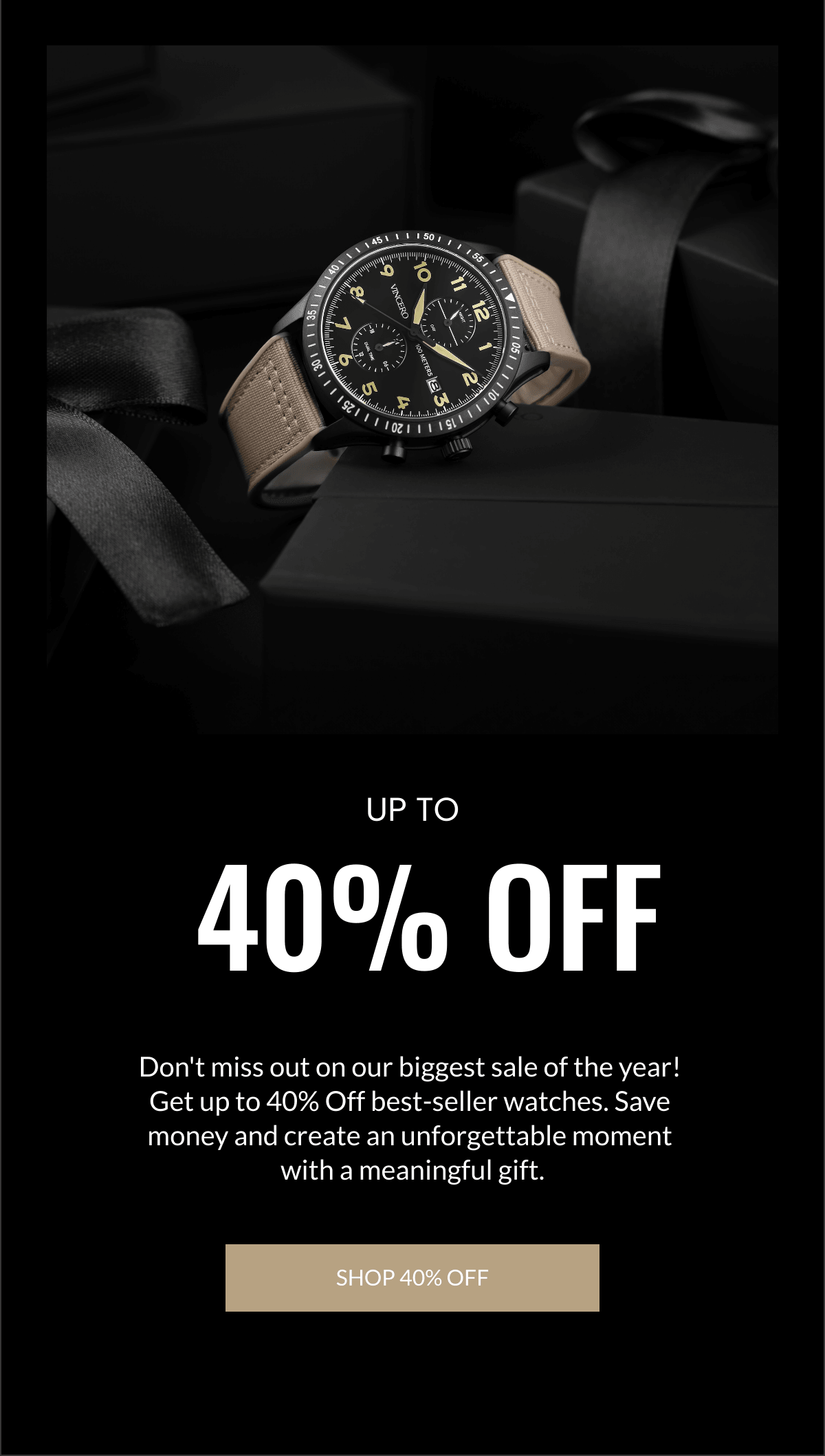   40% OFF Dont miss out on our biggest sale of the year! Get up to 40% Off best-seller watches. Save money and create an unforgettable moment with a meaningful gift. SHOP 40% OFF UP TO