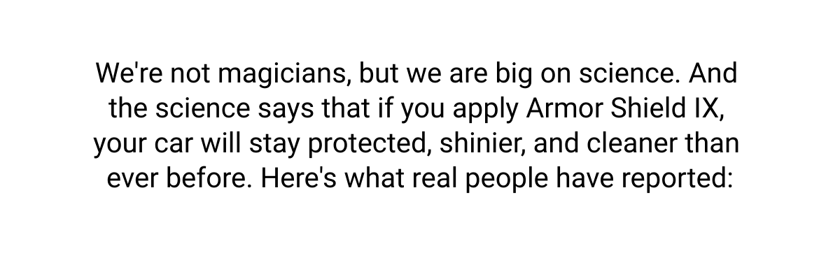  Were not magicians, but we are big on science. And the science says that if you apply Armor Shield IX, your car will stay protected, shinier, and cleaner than ever before. Heres what real people have reported: