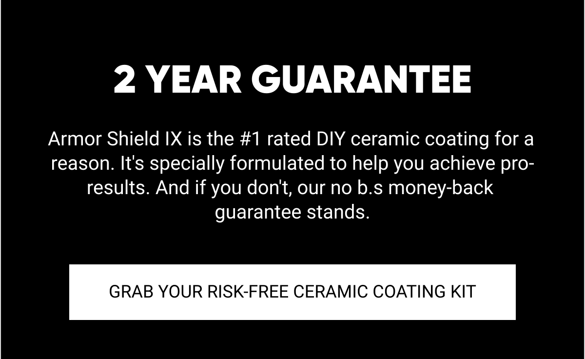  2 YEAR GUARANTEE Armor Shield IX is the #1 rated DIY ceramic coating for a reason. Its specially formulated to help you achieve pro-results. And if you dont, our no b.s money-back guarantee stands. GRAB YOUR RISK-FREE CERAMIC COATING KIT