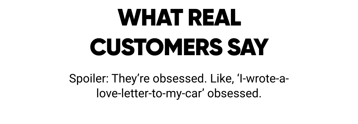  WHAT REALCUSTOMERS SAY Spoiler: They're obsessed. Like, 'I-wrote-a-love-letter-to-my-car' obsessed.