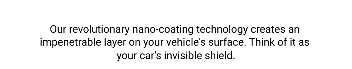  Our revolutionary nano-coating technology creates an impenetrable layer on your vehicles surface. Think of it as your cars invisible shield.