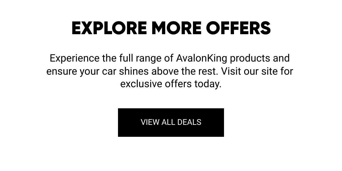  EXPLORE MORE OFFERS Experience the full range of AvalonKing products and ensure your car shines above the rest. Visit our site for exclusive offers today. VIEW ALL DEALS