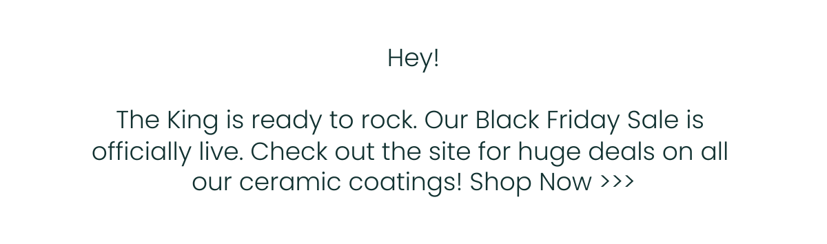  Hey!The King is ready to rock.nbsp;Our Black Friday Sale is officially live.nbsp;Check out the site for huge deals on all our ceramic coatings! Shop Now gt;gt;gt;