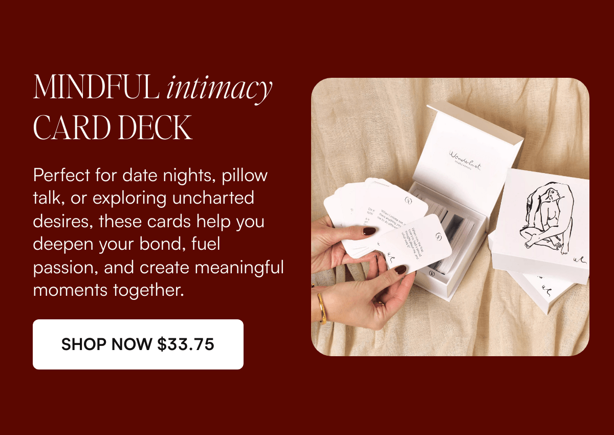  MINDFUL intimacy CARD DECK Perfect for date nights, pillow talk, or exploring uncharted desires, these cards help you deepen your bond, fuel passion, and create meaningful moments together. SHOP NOW $33.75