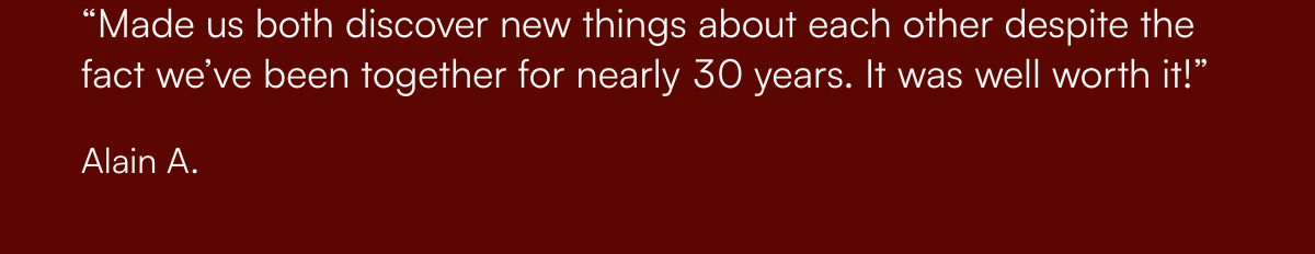  “Made us both discover new things about each other despite the fact we’ve been together for nearly 30 years. It was well worth it!” Alain A.