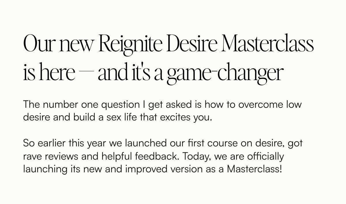  Our new Reignite Desire Masterclass is here — and its a game-changer The number one question I get asked is how to overcome low desire and build a sex life that excites you. So earlier this year we launched our first course on desire, got rave reviews and helpful feedback. Today, we are officially launching its new and improved version as a Masterclass!