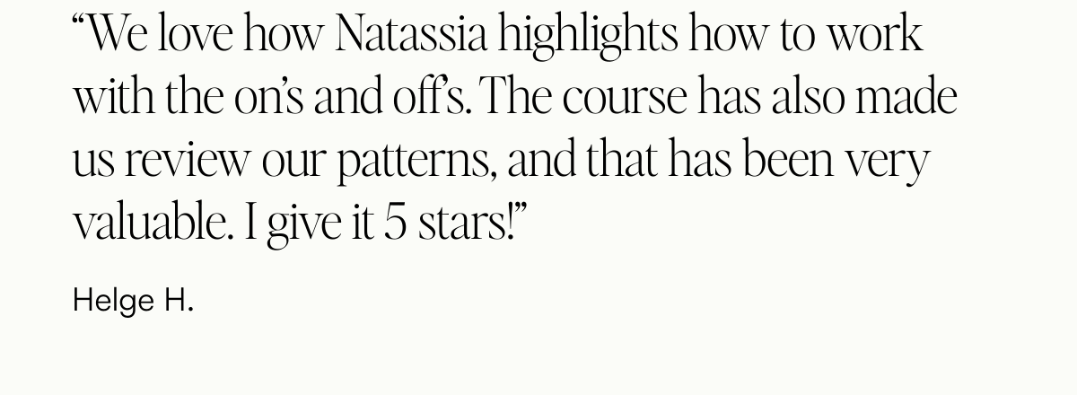  “We love how Natassia highlights how to work with the on’s and off’s. The course has also made us review our patterns, and that has been very valuable. I give it 5 stars!” Helge H.