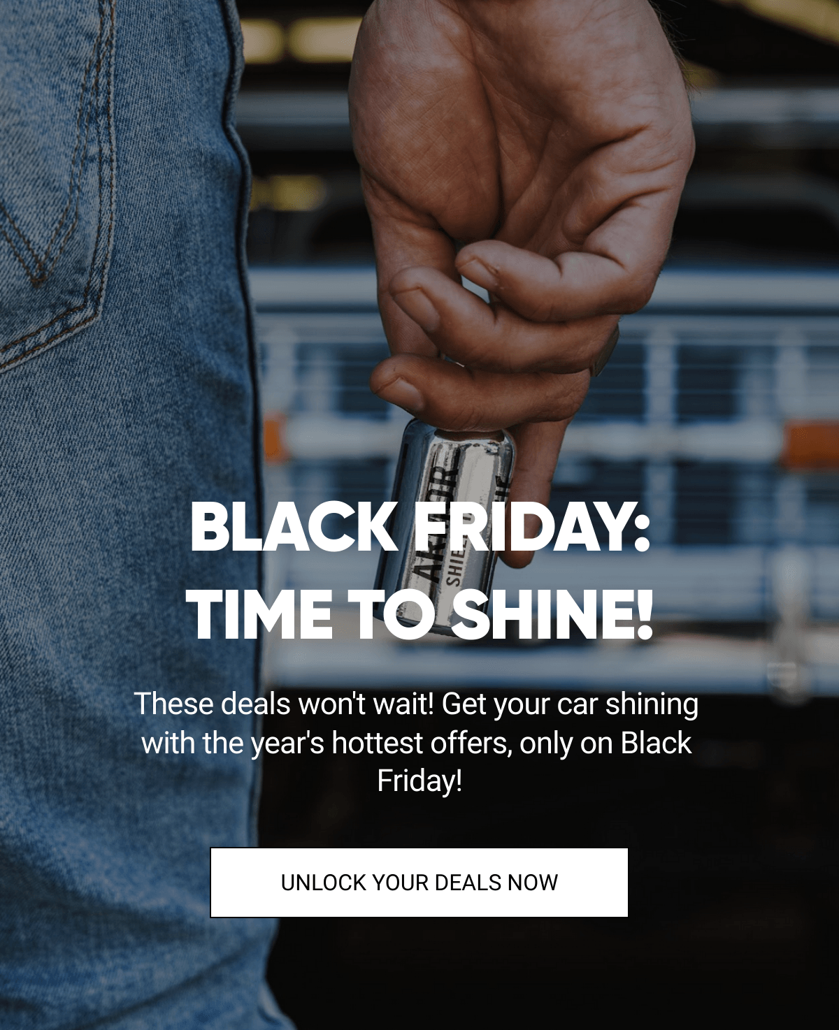  BLACK FRIDAY:TIME TO SHINE! These deals wont wait! Get your car shining with the years hottest offers, only on Black Friday! UNLOCK YOUR DEALS NOW