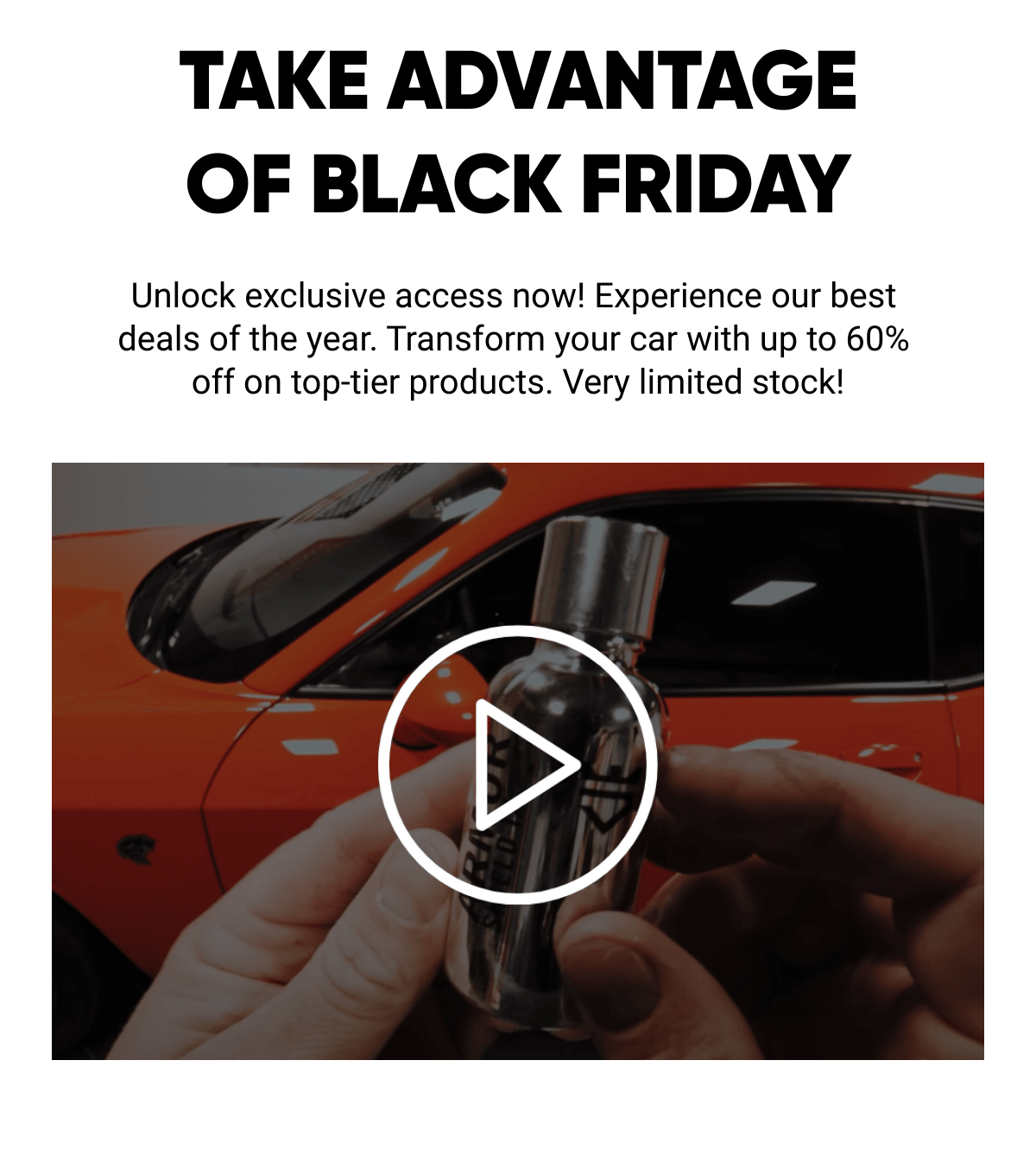  TAKE ADVANTAGEOF BLACK FRIDAY Unlock exclusive access now! Experience our best deals of the year. Transform your car with up to 60% off on top-tier products. Very limited stock!