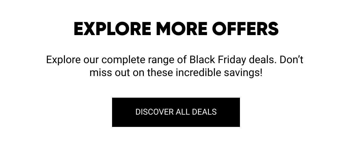  EXPLORE MORE OFFERS Explore our complete range of Black Friday deals. Don't miss out on these incredible savings! DISCOVER ALL DEALS