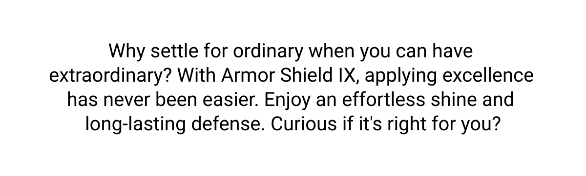  Why settle for ordinary when you can have extraordinary? With Armor Shield IX, applying excellence has never been easier. Enjoy an effortless shine and long-lasting defense. Curious if its right for you?