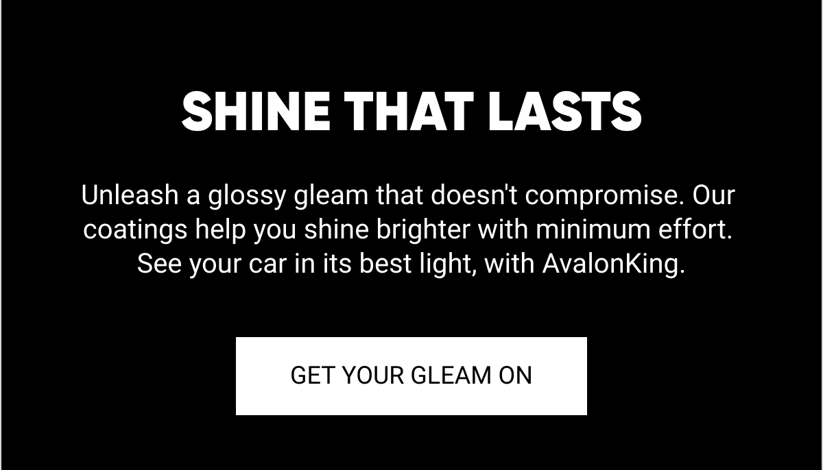  SHINE THAT LASTS Unleash a glossy gleam that doesnt compromise. Our coatings help you shine brighter with minimum effort. See your car in its best light, with AvalonKing. GET YOUR GLEAM ON