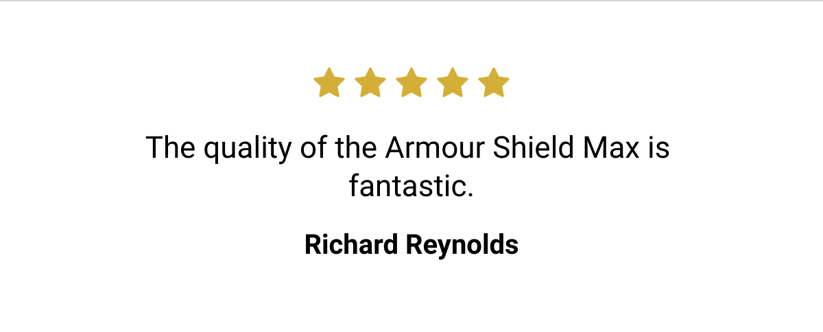  The quality of the Armour Shield Max is fantastic. Richard Reynolds