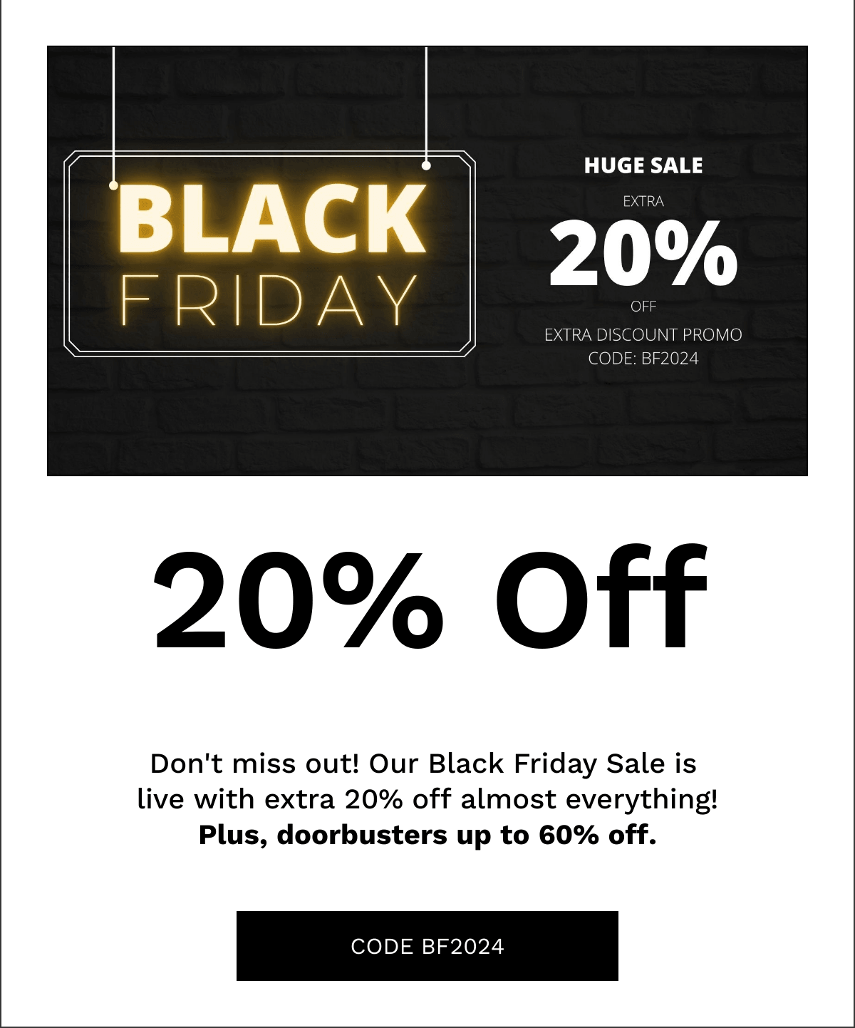  20% Off Dont miss out! Our Black Friday Sale is live with extra 20% off almost everything!Plus, doorbusters up to 60% off. CODE BF2024