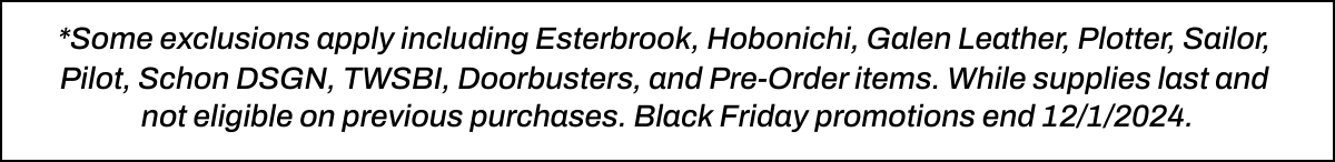  *Some exclusions apply including Esterbrook, Hobonichi, Galen Leather, Plotter, Sailor, Pilot, Schon DSGN, TWSBI, Doorbusters, and Pre-Order items. While supplies last and not eligible on previous purchases. Black Friday promotions end 12/1/2024.